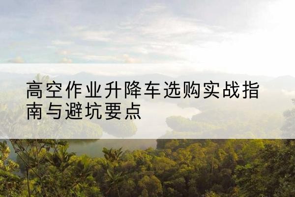 温县升降车怎么选-高空作业升降车选购实战指南与避坑要点