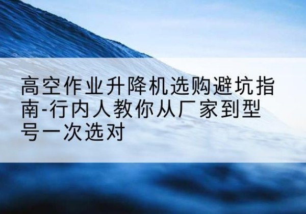 温县升降平台厂家-高空作业升降机选购避坑指南-行内人教你从厂家到型号一次选对
