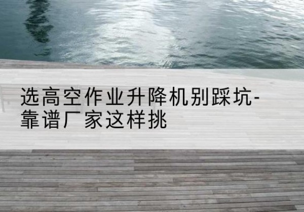 温县剪叉式升降机厂家-选高空作业升降机别踩坑-靠谱厂家这样挑