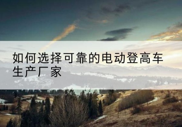 温县电动登高车厂家-如何选择可靠的电动登高车生产厂家