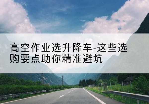 温县升降车厂家-高空作业选升降车-这些选购要点助你*避坑