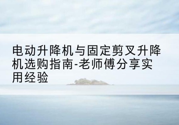 温县电动升降机怎么选-电动升降机与固定剪叉升降机选购指南-老师傅分享实用经验