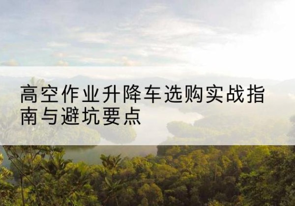温县升降车怎么选-高空作业升降车选购实战指南与避坑要点